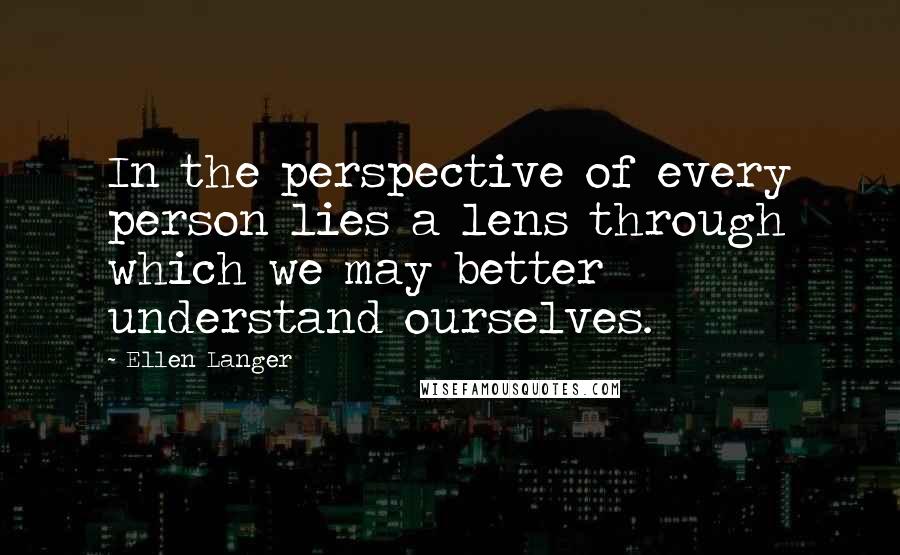 Ellen Langer Quotes: In the perspective of every person lies a lens through which we may better understand ourselves.