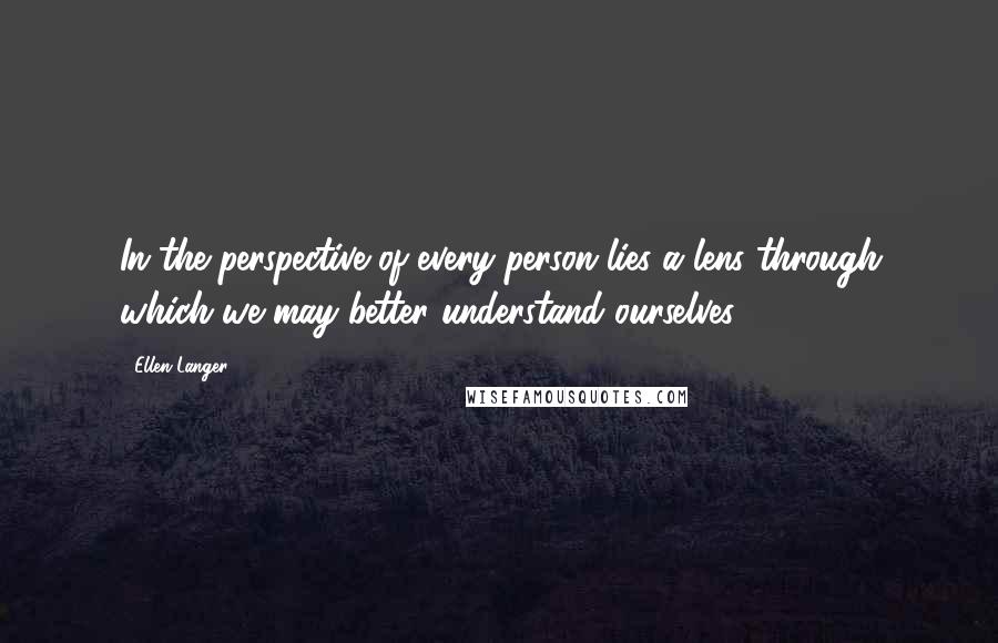 Ellen Langer Quotes: In the perspective of every person lies a lens through which we may better understand ourselves.