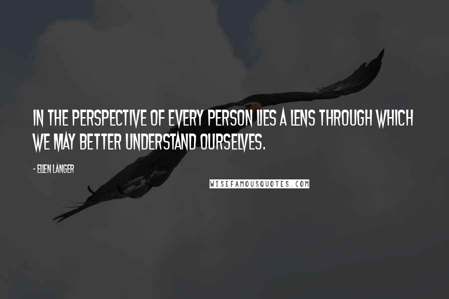 Ellen Langer Quotes: In the perspective of every person lies a lens through which we may better understand ourselves.