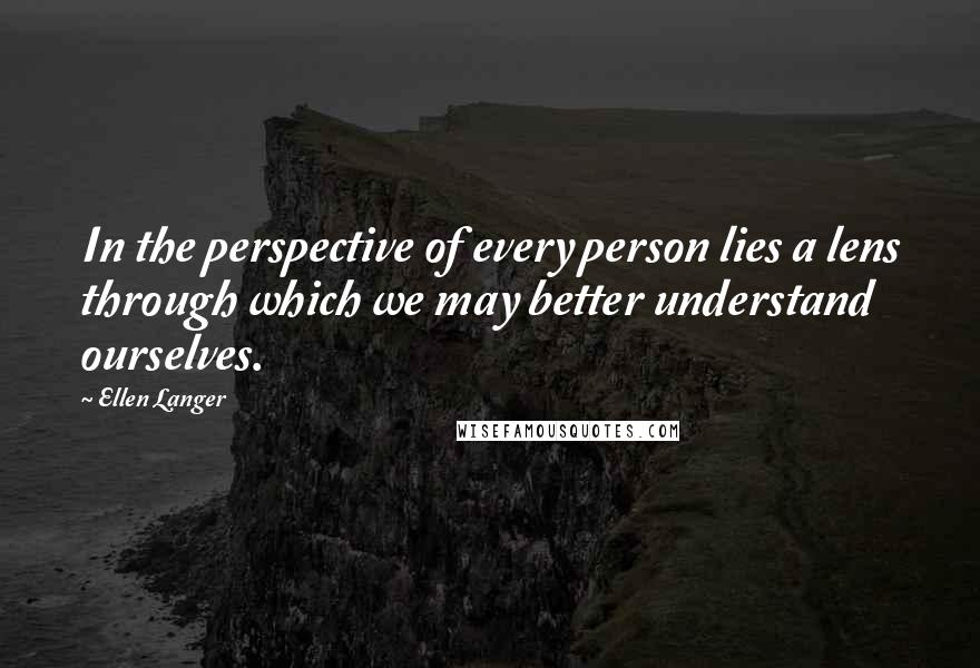 Ellen Langer Quotes: In the perspective of every person lies a lens through which we may better understand ourselves.