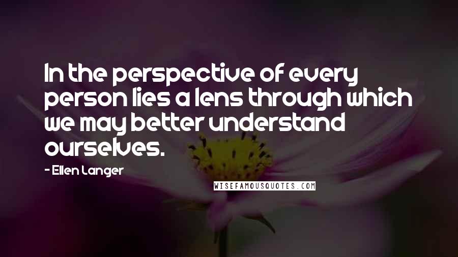 Ellen Langer Quotes: In the perspective of every person lies a lens through which we may better understand ourselves.