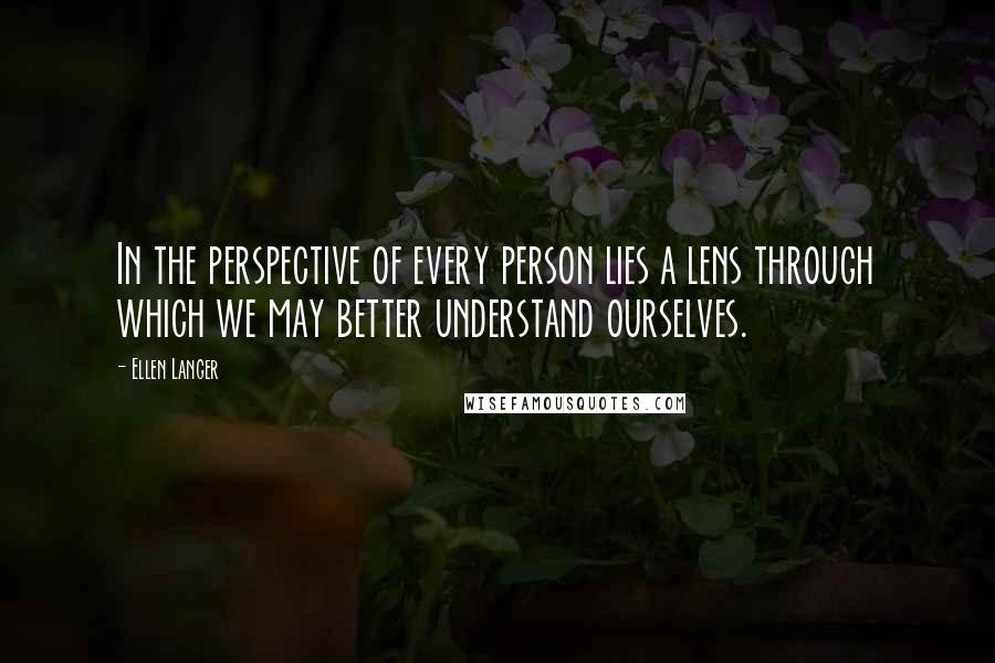 Ellen Langer Quotes: In the perspective of every person lies a lens through which we may better understand ourselves.