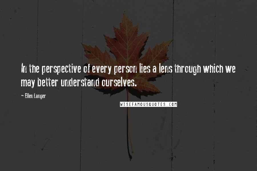 Ellen Langer Quotes: In the perspective of every person lies a lens through which we may better understand ourselves.