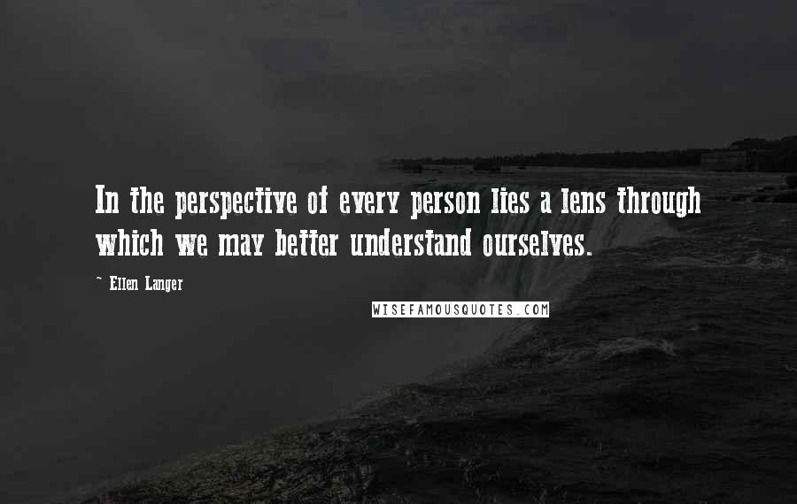 Ellen Langer Quotes: In the perspective of every person lies a lens through which we may better understand ourselves.