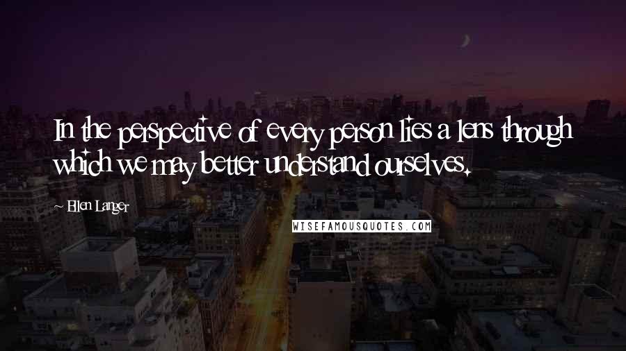Ellen Langer Quotes: In the perspective of every person lies a lens through which we may better understand ourselves.