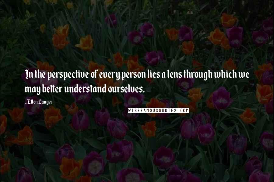 Ellen Langer Quotes: In the perspective of every person lies a lens through which we may better understand ourselves.