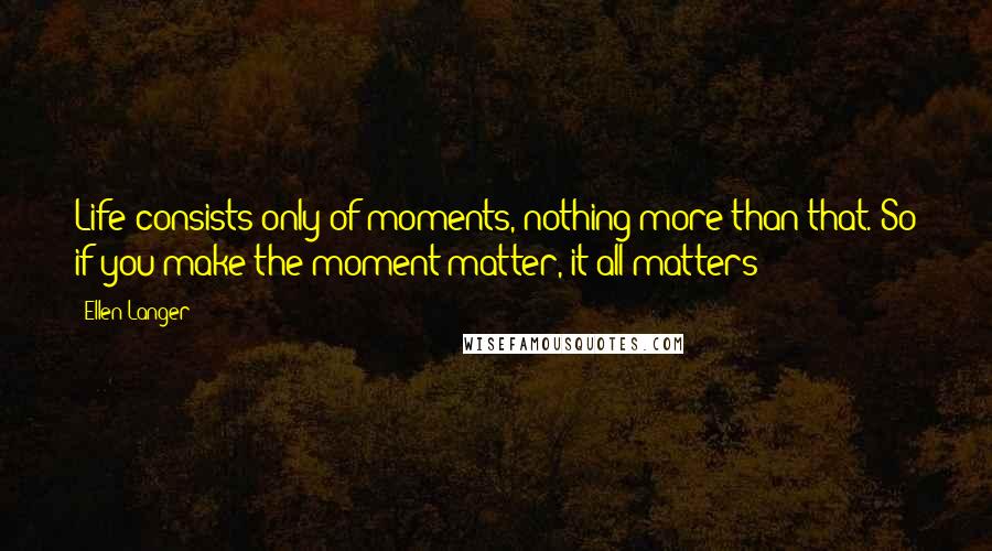 Ellen Langer Quotes: Life consists only of moments, nothing more than that. So if you make the moment matter, it all matters