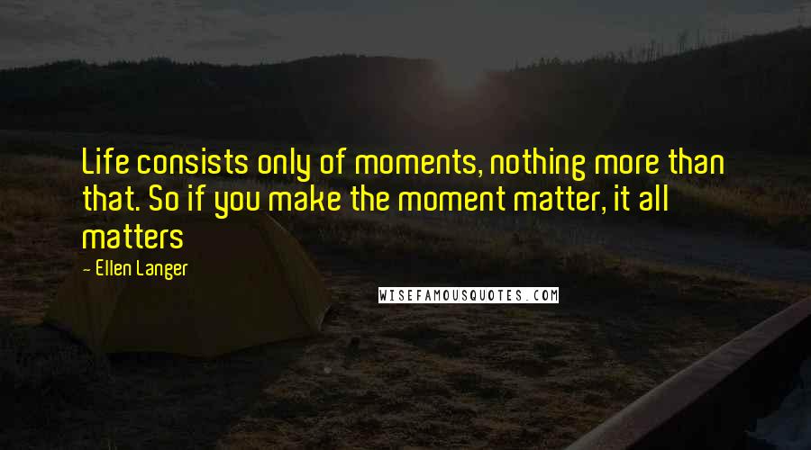 Ellen Langer Quotes: Life consists only of moments, nothing more than that. So if you make the moment matter, it all matters