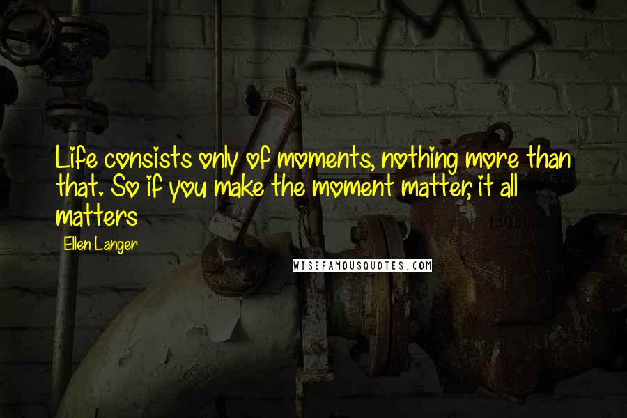 Ellen Langer Quotes: Life consists only of moments, nothing more than that. So if you make the moment matter, it all matters