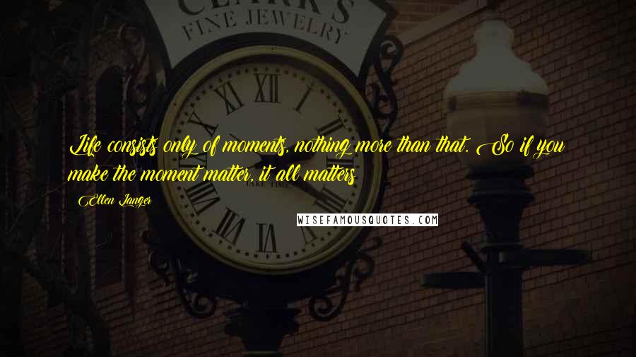 Ellen Langer Quotes: Life consists only of moments, nothing more than that. So if you make the moment matter, it all matters