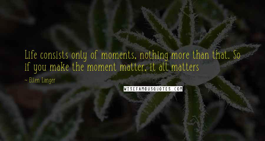 Ellen Langer Quotes: Life consists only of moments, nothing more than that. So if you make the moment matter, it all matters