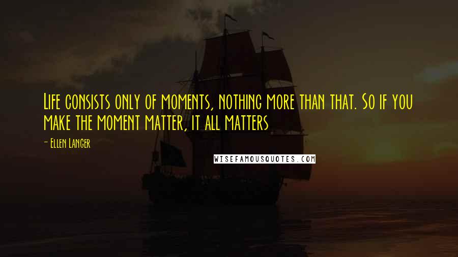 Ellen Langer Quotes: Life consists only of moments, nothing more than that. So if you make the moment matter, it all matters