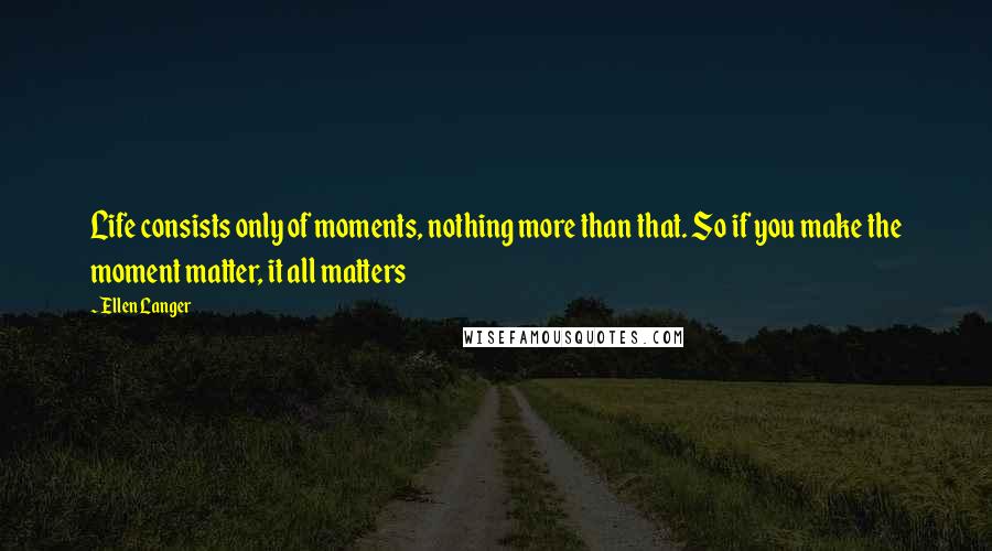 Ellen Langer Quotes: Life consists only of moments, nothing more than that. So if you make the moment matter, it all matters