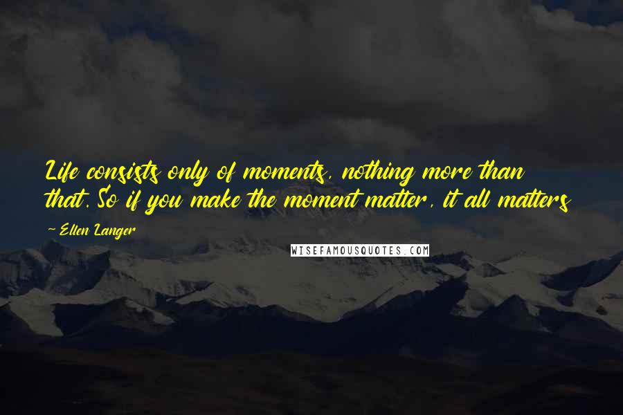 Ellen Langer Quotes: Life consists only of moments, nothing more than that. So if you make the moment matter, it all matters