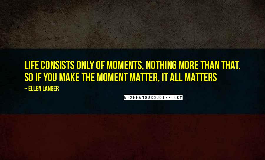Ellen Langer Quotes: Life consists only of moments, nothing more than that. So if you make the moment matter, it all matters