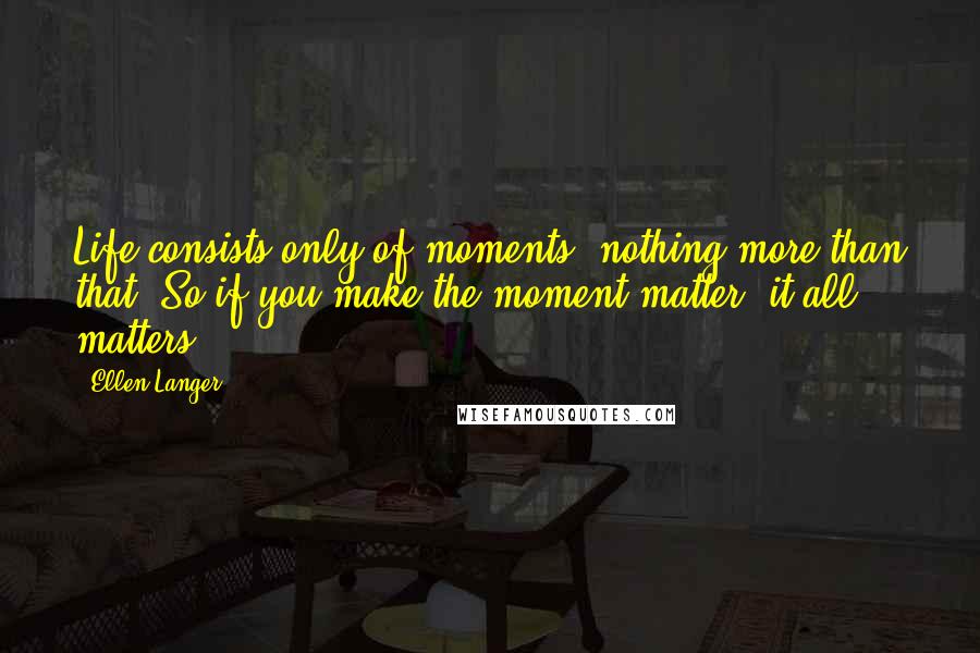 Ellen Langer Quotes: Life consists only of moments, nothing more than that. So if you make the moment matter, it all matters