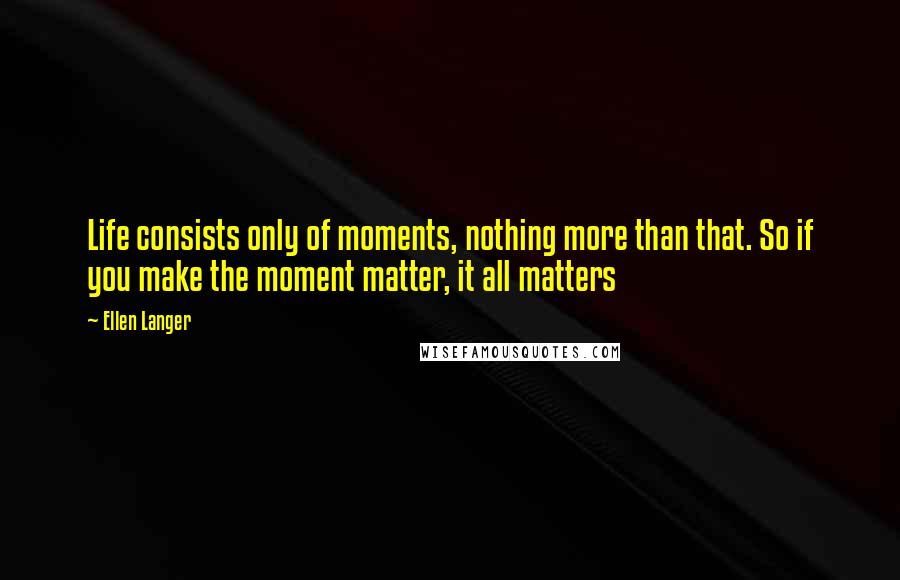 Ellen Langer Quotes: Life consists only of moments, nothing more than that. So if you make the moment matter, it all matters