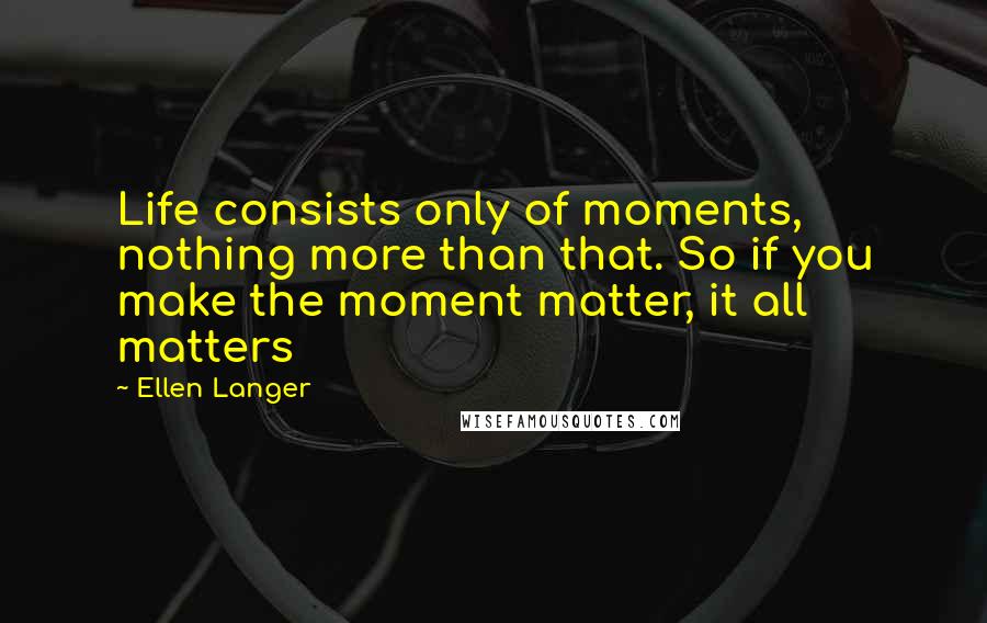 Ellen Langer Quotes: Life consists only of moments, nothing more than that. So if you make the moment matter, it all matters