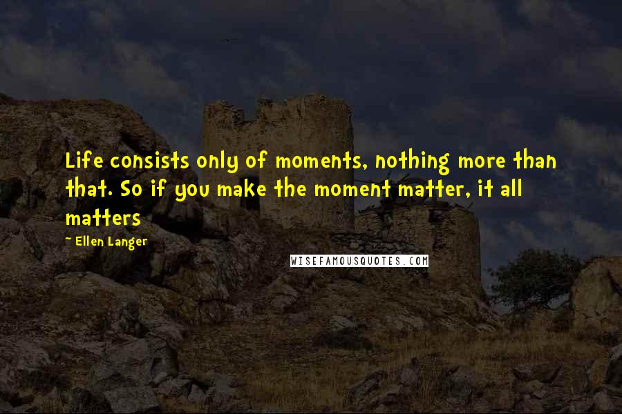 Ellen Langer Quotes: Life consists only of moments, nothing more than that. So if you make the moment matter, it all matters