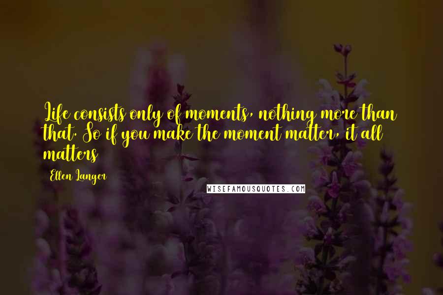 Ellen Langer Quotes: Life consists only of moments, nothing more than that. So if you make the moment matter, it all matters