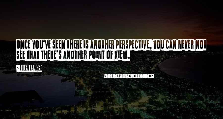 Ellen Langer Quotes: Once you've seen there is another perspective, you can never not see that there's another point of view.