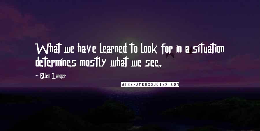 Ellen Langer Quotes: What we have learned to look for in a situation determines mostly what we see.