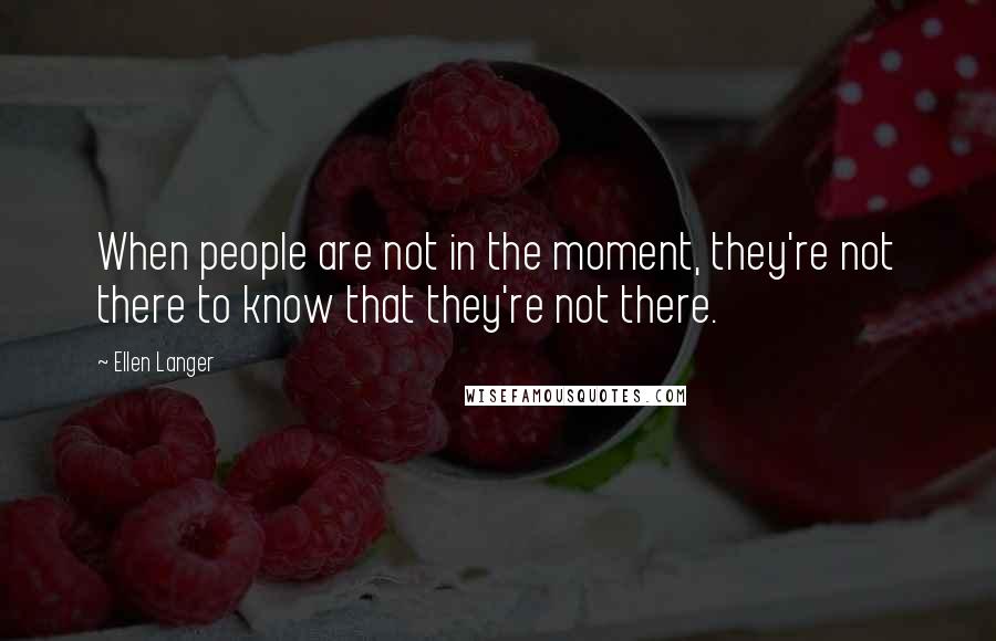 Ellen Langer Quotes: When people are not in the moment, they're not there to know that they're not there.