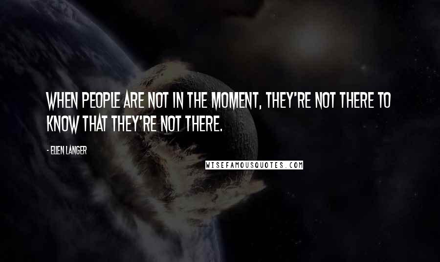 Ellen Langer Quotes: When people are not in the moment, they're not there to know that they're not there.