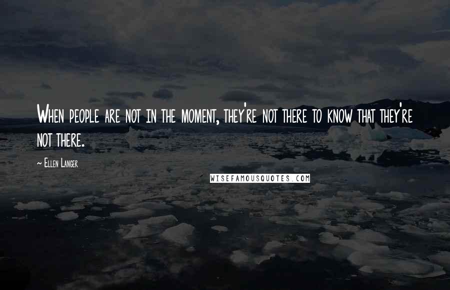 Ellen Langer Quotes: When people are not in the moment, they're not there to know that they're not there.