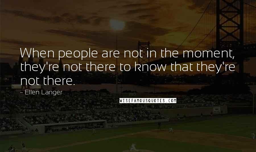 Ellen Langer Quotes: When people are not in the moment, they're not there to know that they're not there.