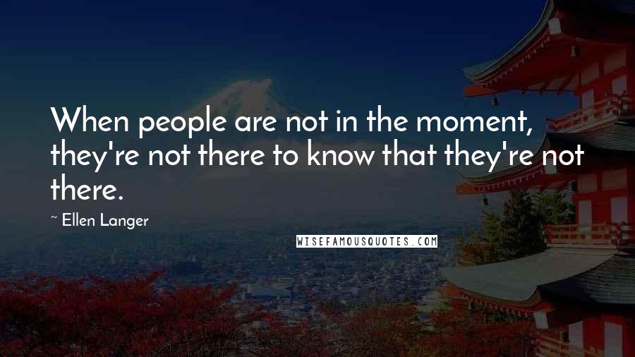 Ellen Langer Quotes: When people are not in the moment, they're not there to know that they're not there.