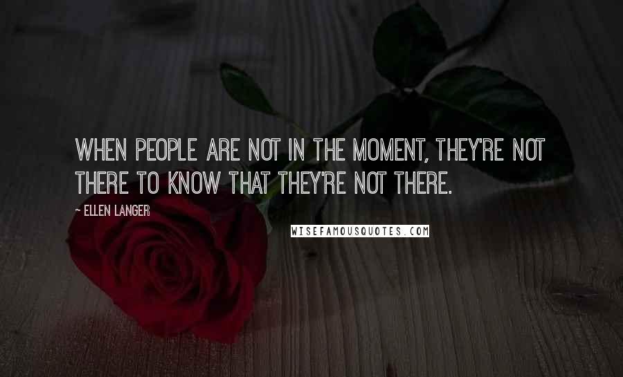 Ellen Langer Quotes: When people are not in the moment, they're not there to know that they're not there.