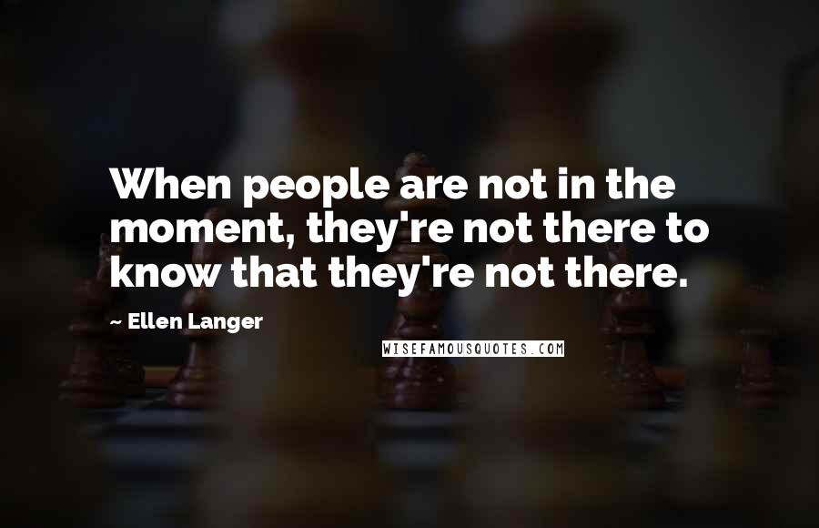 Ellen Langer Quotes: When people are not in the moment, they're not there to know that they're not there.