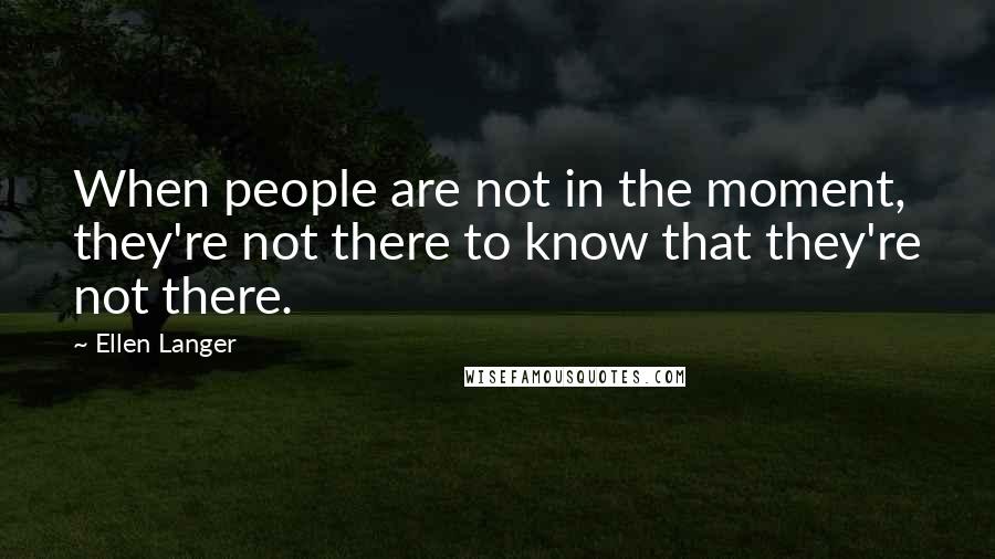 Ellen Langer Quotes: When people are not in the moment, they're not there to know that they're not there.