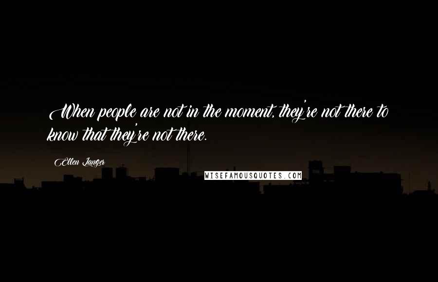 Ellen Langer Quotes: When people are not in the moment, they're not there to know that they're not there.