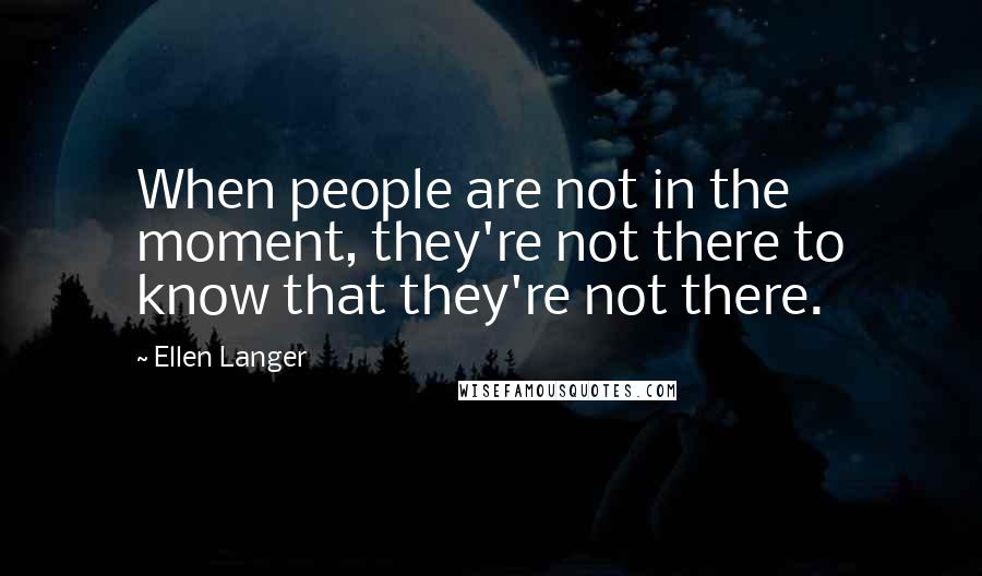 Ellen Langer Quotes: When people are not in the moment, they're not there to know that they're not there.