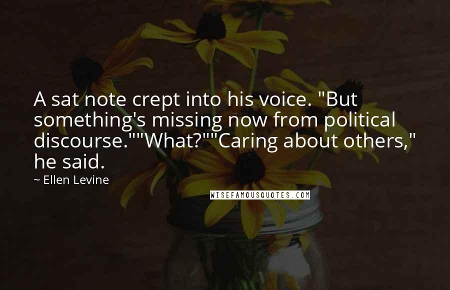 Ellen Levine Quotes: A sat note crept into his voice. "But something's missing now from political discourse.""What?""Caring about others," he said.