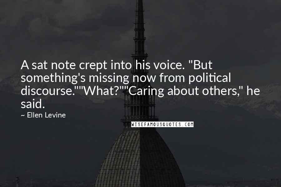 Ellen Levine Quotes: A sat note crept into his voice. "But something's missing now from political discourse.""What?""Caring about others," he said.