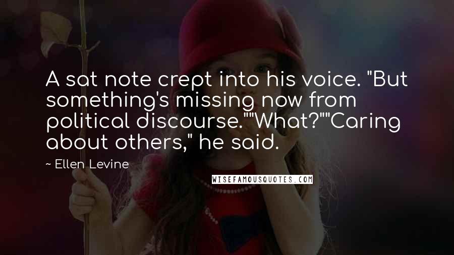 Ellen Levine Quotes: A sat note crept into his voice. "But something's missing now from political discourse.""What?""Caring about others," he said.