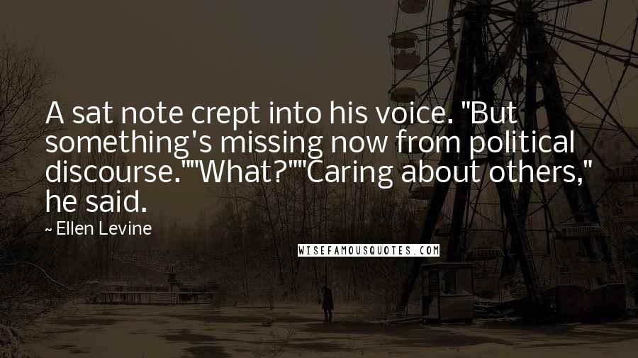 Ellen Levine Quotes: A sat note crept into his voice. "But something's missing now from political discourse.""What?""Caring about others," he said.