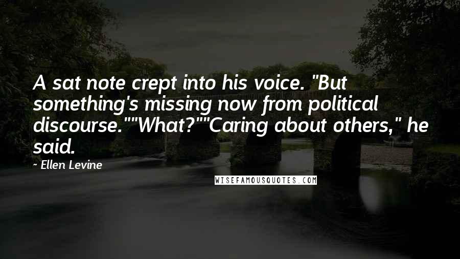 Ellen Levine Quotes: A sat note crept into his voice. "But something's missing now from political discourse.""What?""Caring about others," he said.