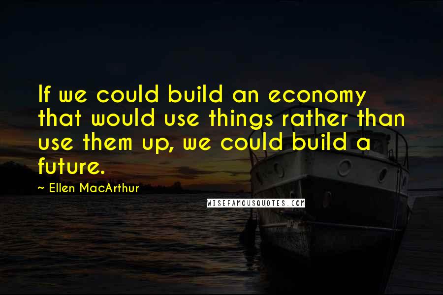 Ellen MacArthur Quotes: If we could build an economy that would use things rather than use them up, we could build a future.