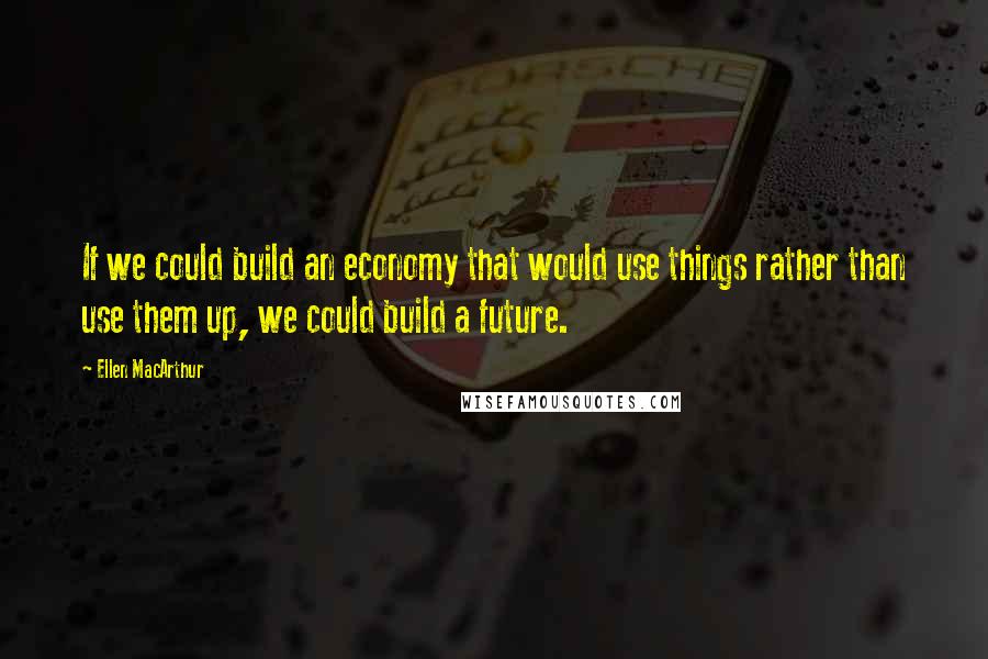 Ellen MacArthur Quotes: If we could build an economy that would use things rather than use them up, we could build a future.
