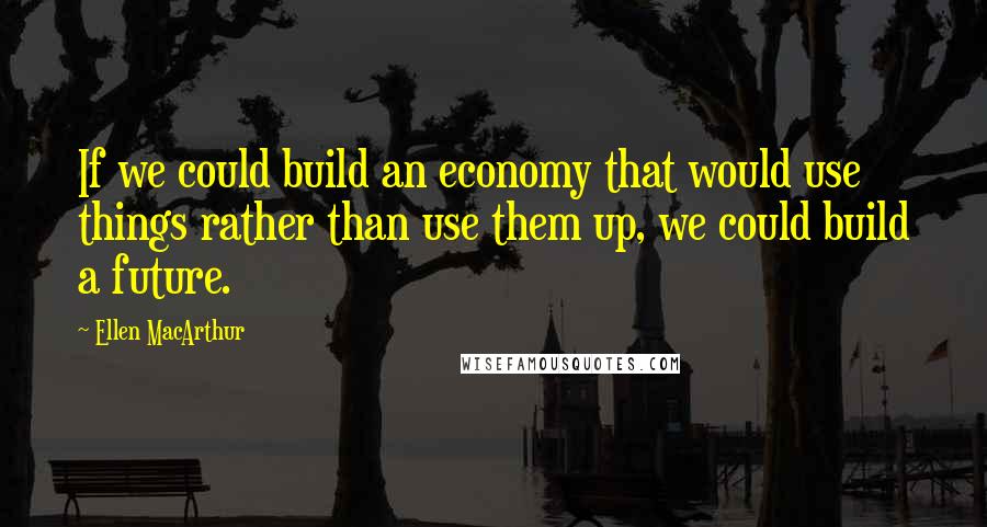 Ellen MacArthur Quotes: If we could build an economy that would use things rather than use them up, we could build a future.