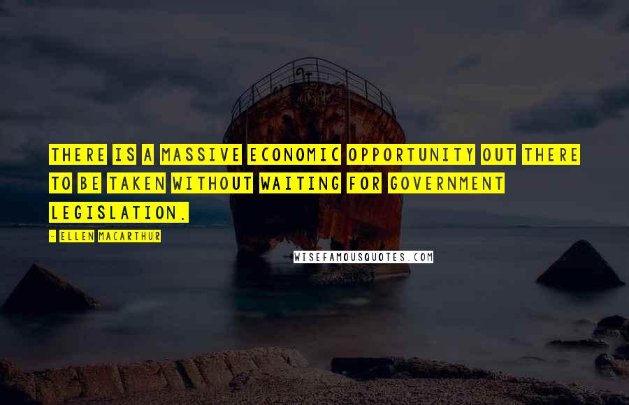Ellen MacArthur Quotes: There is a massive economic opportunity out there to be taken without waiting for government legislation.