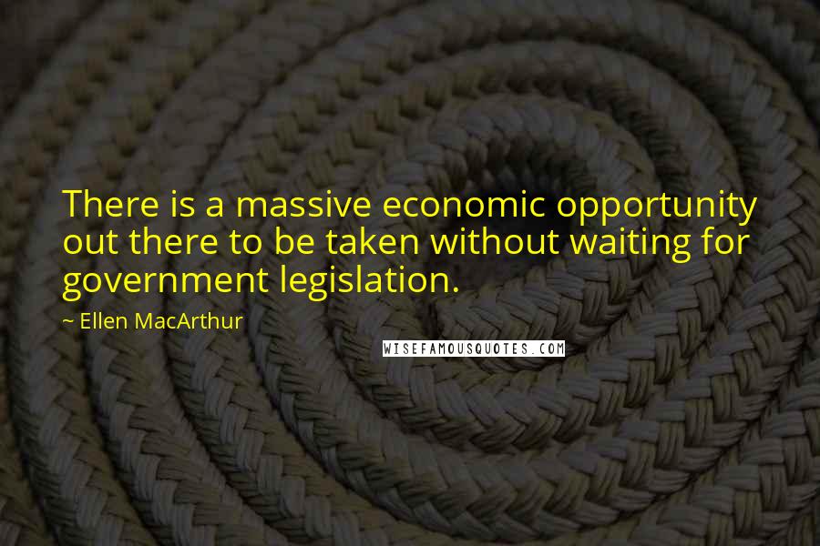 Ellen MacArthur Quotes: There is a massive economic opportunity out there to be taken without waiting for government legislation.