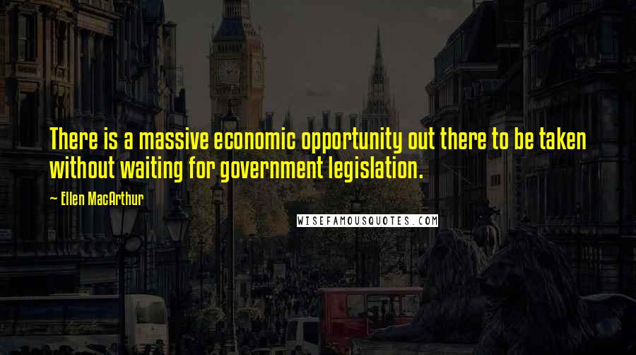 Ellen MacArthur Quotes: There is a massive economic opportunity out there to be taken without waiting for government legislation.