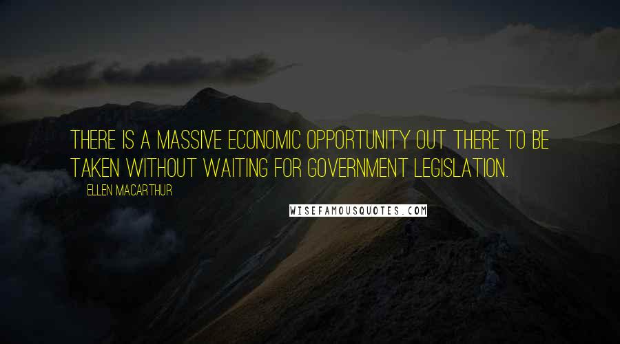 Ellen MacArthur Quotes: There is a massive economic opportunity out there to be taken without waiting for government legislation.