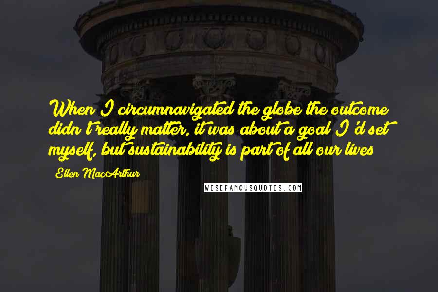 Ellen MacArthur Quotes: When I circumnavigated the globe the outcome didn't really matter, it was about a goal I'd set myself, but sustainability is part of all our lives