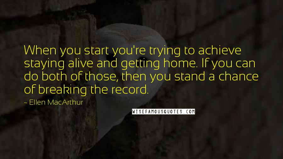 Ellen MacArthur Quotes: When you start you're trying to achieve staying alive and getting home. If you can do both of those, then you stand a chance of breaking the record.